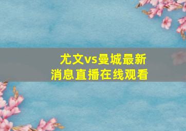 尤文vs曼城最新消息直播在线观看