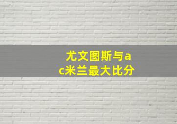 尤文图斯与ac米兰最大比分