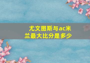 尤文图斯与ac米兰最大比分是多少