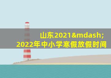 山东2021—2022年中小学寒假放假时间