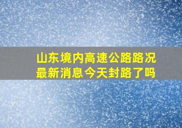 山东境内高速公路路况最新消息今天封路了吗