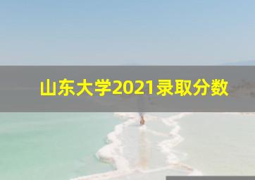 山东大学2021录取分数