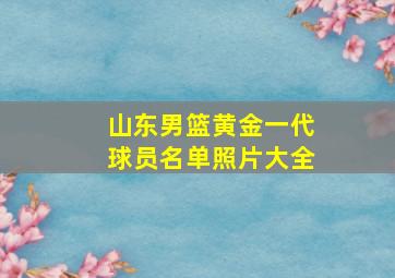 山东男篮黄金一代球员名单照片大全