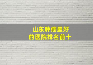 山东肿瘤最好的医院排名前十