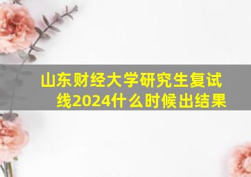 山东财经大学研究生复试线2024什么时候出结果