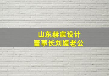 山东赫宸设计董事长刘媛老公