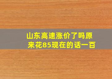 山东高速涨价了吗原来花85现在的话一百