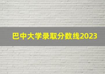 巴中大学录取分数线2023