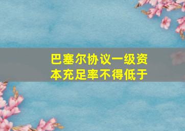 巴塞尔协议一级资本充足率不得低于