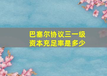 巴塞尔协议三一级资本充足率是多少