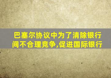 巴塞尔协议中为了清除银行间不合理竞争,促进国际银行