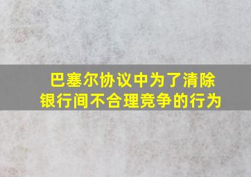 巴塞尔协议中为了清除银行间不合理竞争的行为