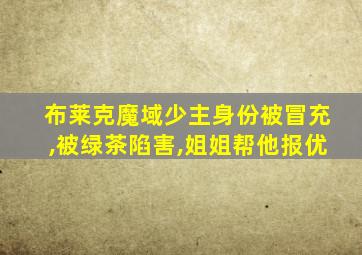 布莱克魔域少主身份被冒充,被绿茶陷害,姐姐帮他报优