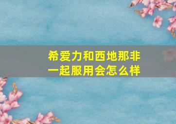 希爱力和西地那非一起服用会怎么样