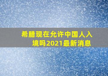 希腊现在允许中国人入境吗2021最新消息