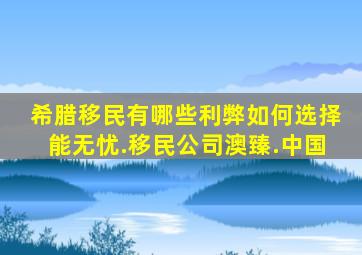 希腊移民有哪些利弊如何选择能无忧.移民公司澳臻.中国