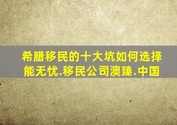 希腊移民的十大坑如何选择能无忧.移民公司澳臻.中国