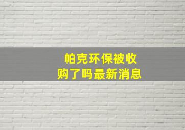 帕克环保被收购了吗最新消息