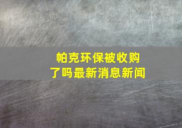 帕克环保被收购了吗最新消息新闻