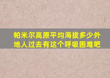 帕米尔高原平均海拔多少外地人过去有这个呼吸困难吧