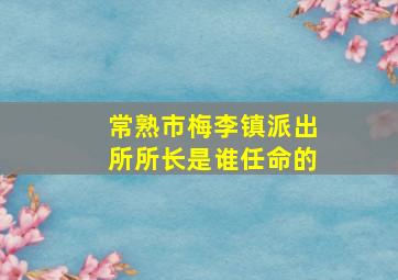 常熟市梅李镇派出所所长是谁任命的