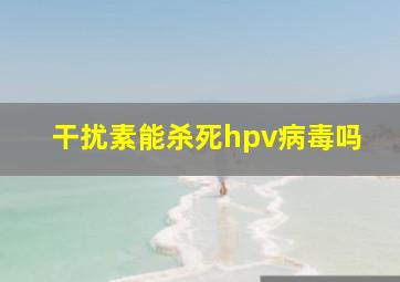 干扰素能杀死hpv病毒吗