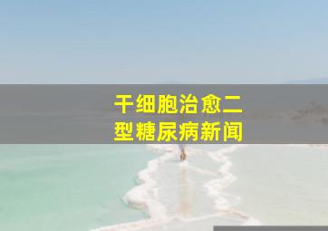 干细胞治愈二型糖尿病新闻