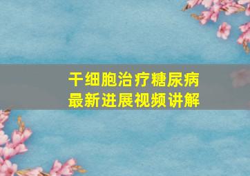 干细胞治疗糖尿病最新进展视频讲解