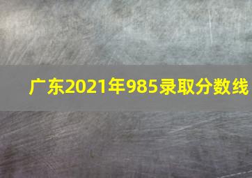 广东2021年985录取分数线