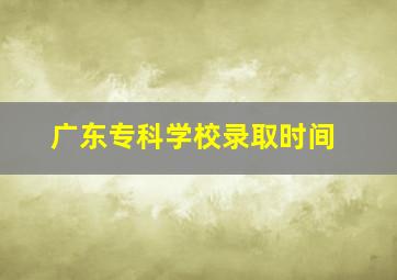 广东专科学校录取时间