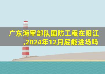 广东海军部队国防工程在阳江,2024年12月底能进场吗