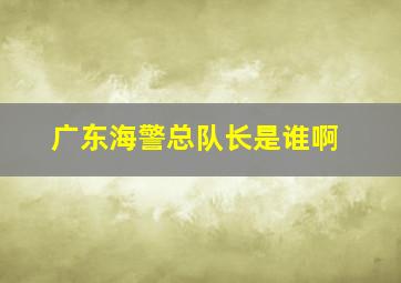 广东海警总队长是谁啊