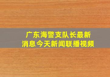 广东海警支队长最新消息今天新闻联播视频