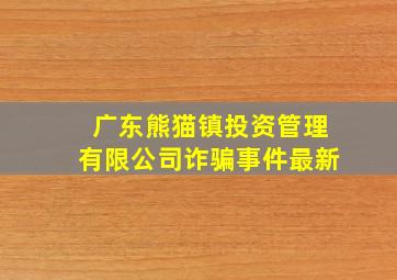 广东熊猫镇投资管理有限公司诈骗事件最新