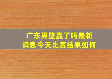 广东男篮赢了吗最新消息今天比赛结果如何