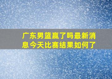 广东男篮赢了吗最新消息今天比赛结果如何了