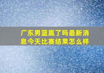 广东男篮赢了吗最新消息今天比赛结果怎么样