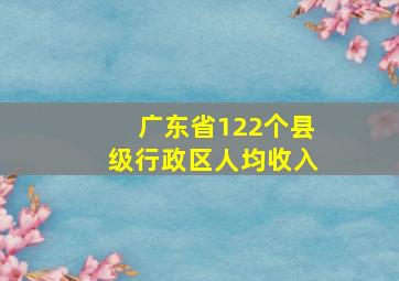 广东省122个县级行政区人均收入