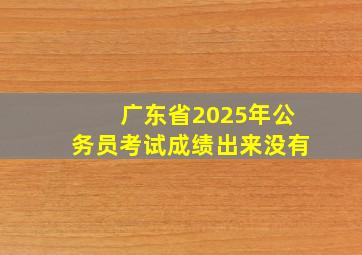 广东省2025年公务员考试成绩出来没有