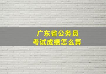 广东省公务员考试成绩怎么算