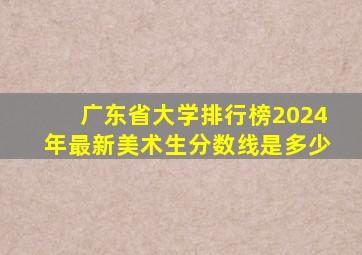 广东省大学排行榜2024年最新美术生分数线是多少