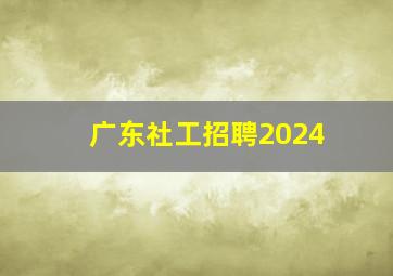 广东社工招聘2024