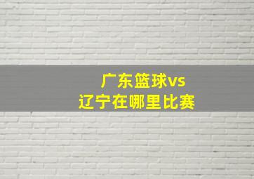 广东篮球vs辽宁在哪里比赛