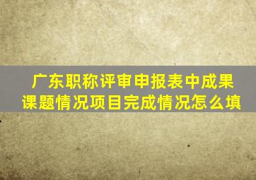 广东职称评审申报表中成果课题情况项目完成情况怎么填