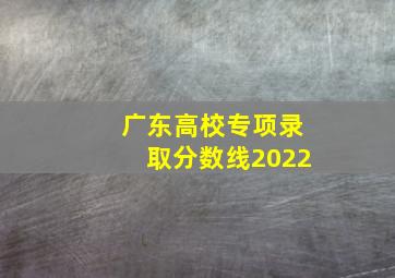 广东高校专项录取分数线2022