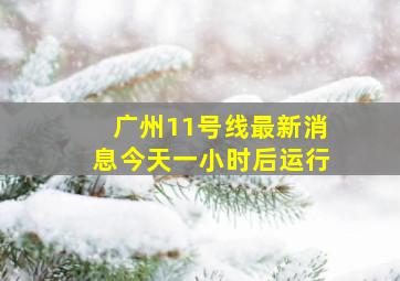 广州11号线最新消息今天一小时后运行