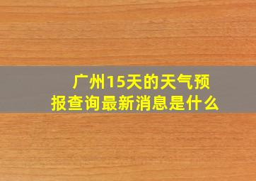 广州15天的天气预报查询最新消息是什么