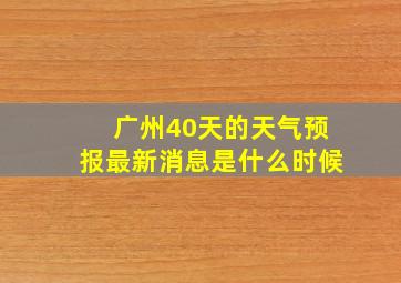 广州40天的天气预报最新消息是什么时候