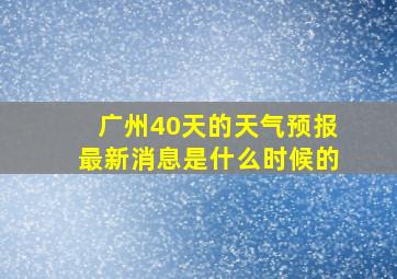 广州40天的天气预报最新消息是什么时候的