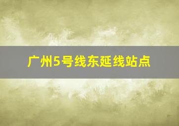 广州5号线东延线站点